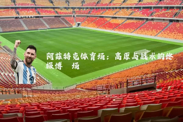 阿兹特克体育场：高原与战术的终极博弈场